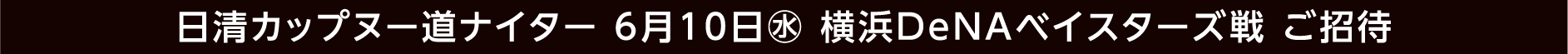 日清カップヌー道ナイター 6月10日(水) 横浜DeNAベイスターズ戦 ご招待